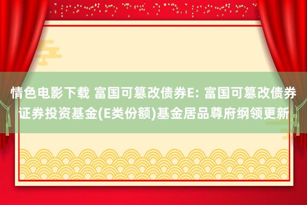 情色电影下载 富国可篡改债券E: 富国可篡改债券证券投资基金(E类份额)基金居品尊府纲领更新