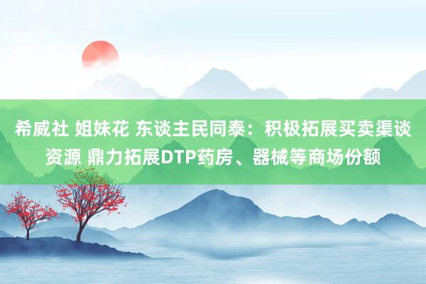 希威社 姐妹花 东谈主民同泰：积极拓展买卖渠谈资源 鼎力拓展DTP药房、器械等商场份额