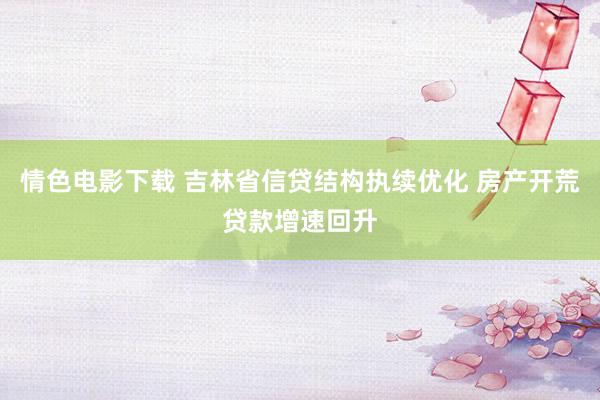 情色电影下载 吉林省信贷结构执续优化 房产开荒贷款增速回升