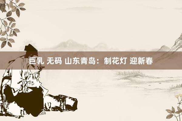 巨乳 无码 山东青岛：制花灯 迎新春