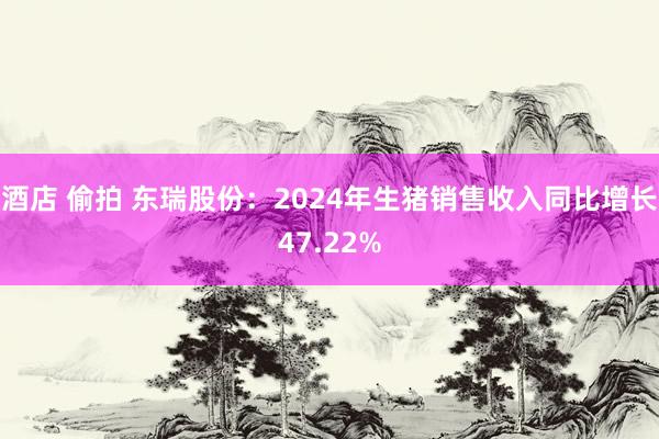 酒店 偷拍 东瑞股份：2024年生猪销售收入同比增长47.22%