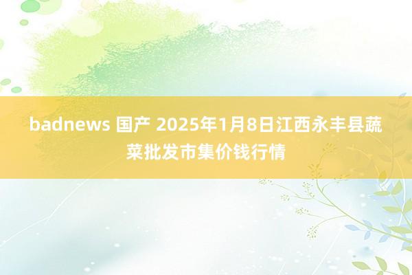 badnews 国产 2025年1月8日江西永丰县蔬菜批发市集价钱行情