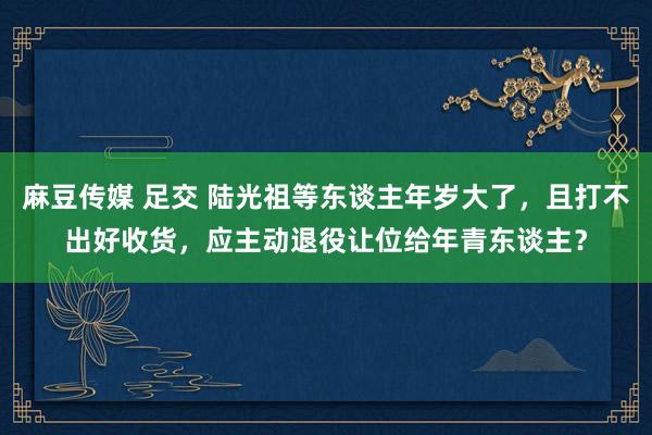 麻豆传媒 足交 陆光祖等东谈主年岁大了，且打不出好收货，应主动退役让位给年青东谈主？