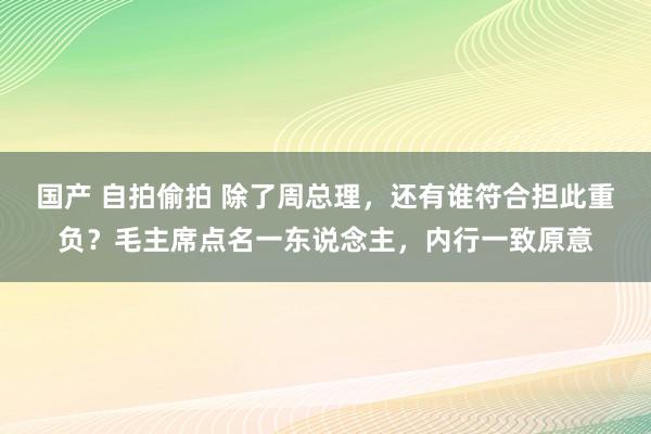 国产 自拍偷拍 除了周总理，还有谁符合担此重负？毛主席点名一东说念主，内行一致原意