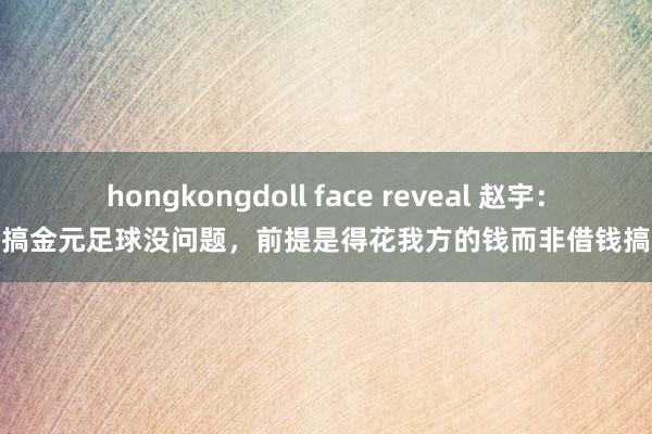 hongkongdoll face reveal 赵宇：搞金元足球没问题，前提是得花我方的钱而非借钱搞