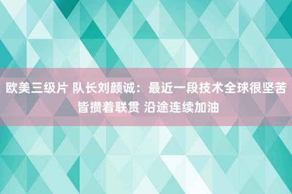 欧美三级片 队长刘颜诚：最近一段技术全球很坚苦 皆攒着联贯 沿途连续加油