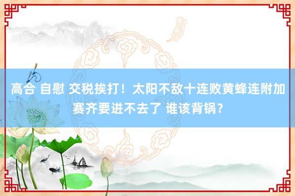 高合 自慰 交税挨打！太阳不敌十连败黄蜂连附加赛齐要进不去了 谁该背锅？