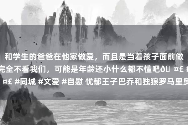 和学生的爸爸在他家做爱，而且是当着孩子面前做爱，太刺激了，孩子完全不看我们，可能是年龄还小什么都不懂吧🤣 #同城 #文爱 #自慰 忧郁王子巴乔和独狼罗马里奥谁更接近球王身份