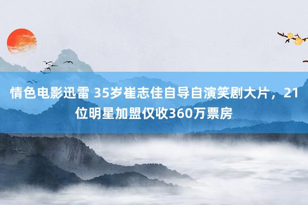 情色电影迅雷 35岁崔志佳自导自演笑剧大片，21位明星加盟仅收360万票房