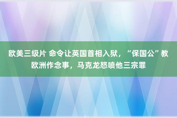 欧美三级片 命令让英国首相入狱，“保国公”教欧洲作念事，马克龙怒喷他三宗罪