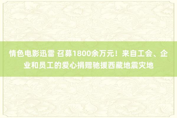 情色电影迅雷 召募1800余万元！来自工会、企业和员工的爱心捐赠驰援西藏地震灾地