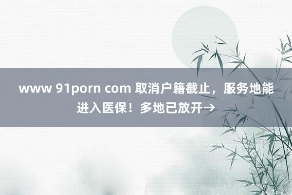 www 91porn com 取消户籍截止，服务地能进入医保！多地已放开→