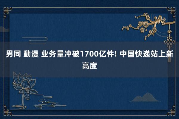 男同 動漫 业务量冲破1700亿件! 中国快递站上新高度