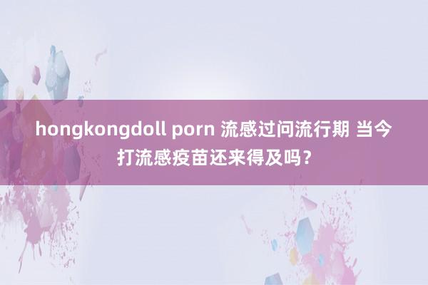 hongkongdoll porn 流感过问流行期 当今打流感疫苗还来得及吗？