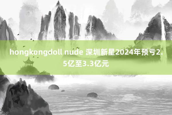 hongkongdoll nude 深圳新星2024年预亏2.5亿至3.3亿元