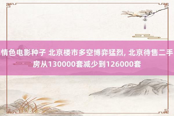 情色电影种子 北京楼市多空博弈猛烈， 北京待售二手房从130000套减少到126000套