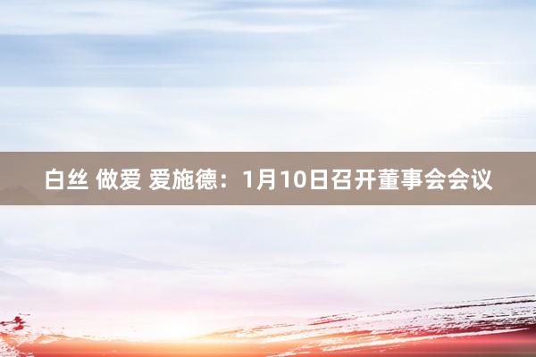 白丝 做爱 爱施德：1月10日召开董事会会议