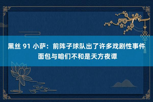 黑丝 91 小萨：前阵子球队出了许多戏剧性事件 面包与咱们不和是天方夜谭