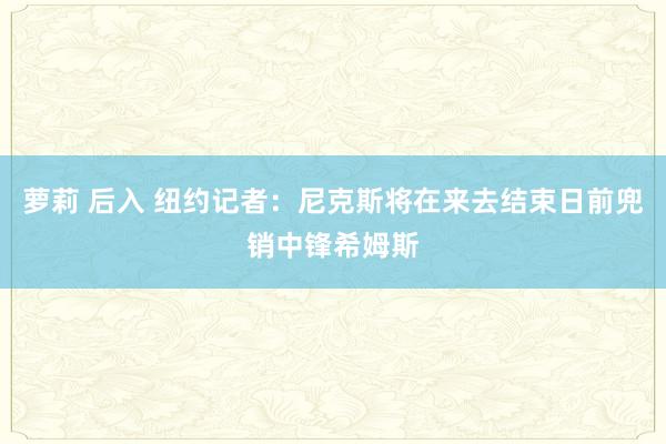 萝莉 后入 纽约记者：尼克斯将在来去结束日前兜销中锋希姆斯