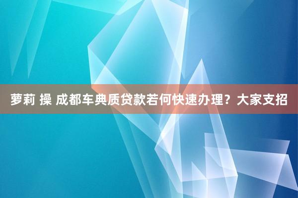 萝莉 操 成都车典质贷款若何快速办理？大家支招