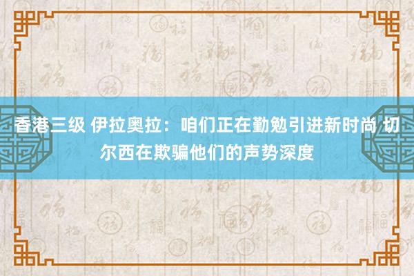 香港三级 伊拉奥拉：咱们正在勤勉引进新时尚 切尔西在欺骗他们的声势深度