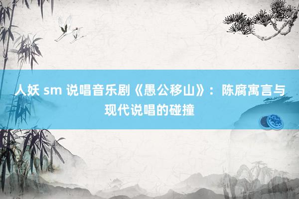 人妖 sm 说唱音乐剧《愚公移山》：陈腐寓言与现代说唱的碰撞