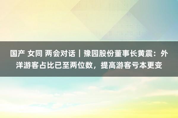 国产 女同 两会对话｜豫园股份董事长黄震：外洋游客占比已至两位数，提高游客亏本更变