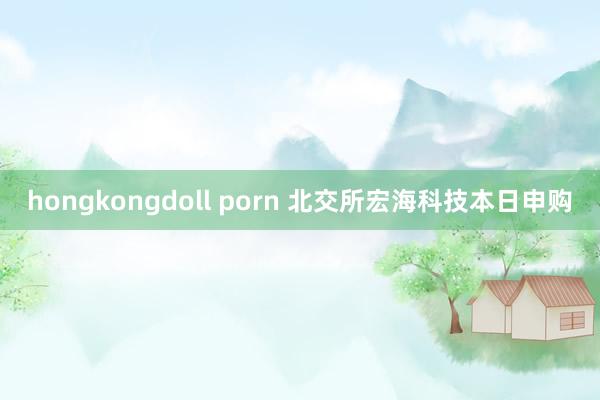 hongkongdoll porn 北交所宏海科技本日申购