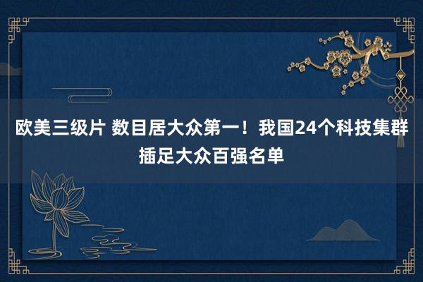 欧美三级片 数目居大众第一！我国24个科技集群插足大众百强名单